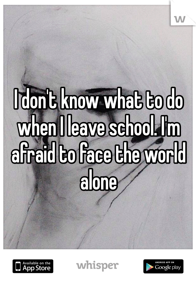 I don't know what to do when I leave school. I'm afraid to face the world alone 