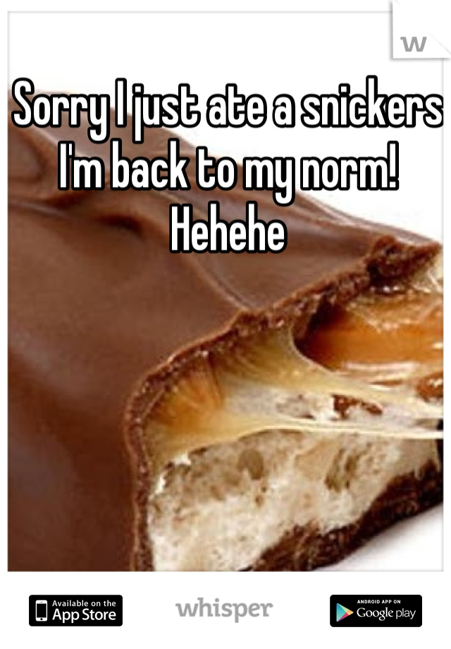 Sorry I just ate a snickers I'm back to my norm!
Hehehe