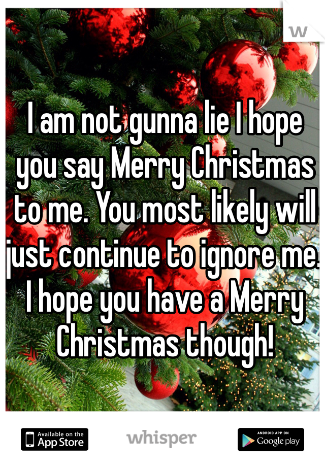 I am not gunna lie I hope you say Merry Christmas to me. You most likely will just continue to ignore me. I hope you have a Merry Christmas though! 