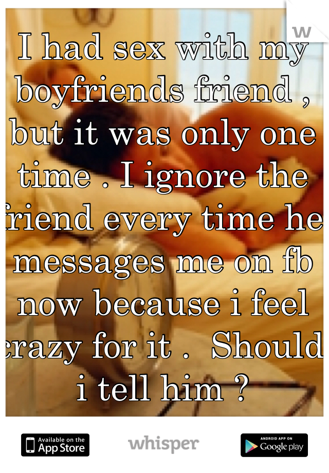 I had sex with my boyfriends friend , but it was only one time . I ignore the friend every time he  messages me on fb now because i feel crazy for it .  Should i tell him ? 