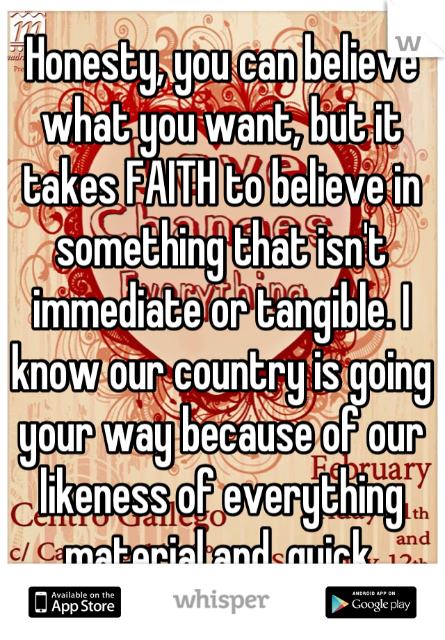 Honesty, you can believe what you want, but it takes FAITH to believe in something that isn't immediate or tangible. I know our country is going your way because of our likeness of everything material and  quick.