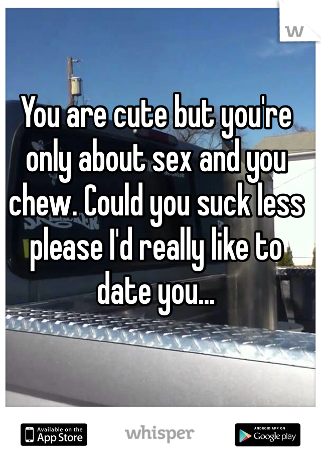 You are cute but you're only about sex and you chew. Could you suck less please I'd really like to date you...