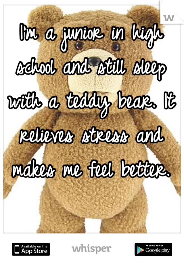 I'm a junior in high school and still sleep with a teddy bear. It relieves stress and makes me feel better.   