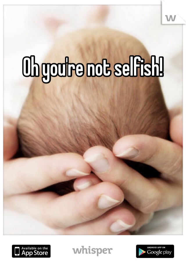 Oh you're not selfish!