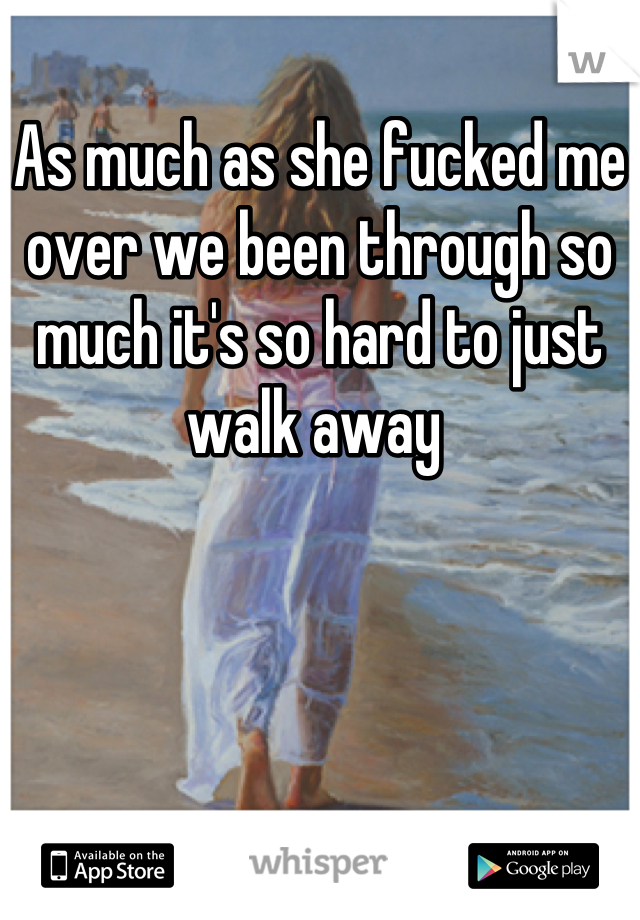 As much as she fucked me over we been through so much it's so hard to just walk away 