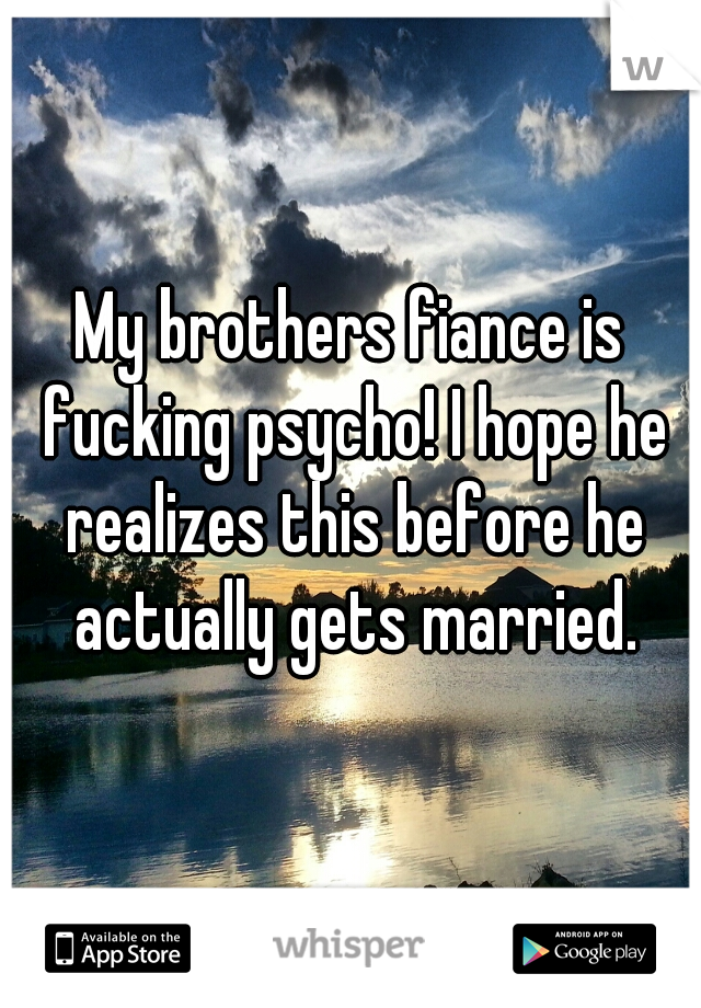 My brothers fiance is fucking psycho! I hope he realizes this before he actually gets married.