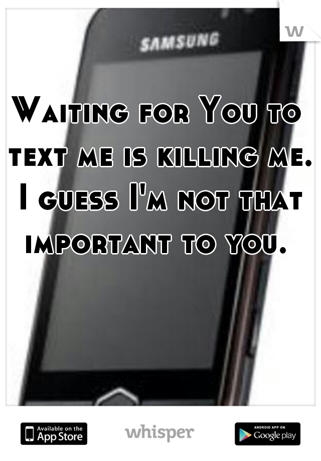 Waiting for You to text me is killing me. I guess I'm not that important to you. 