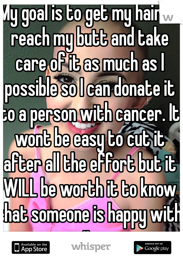 My goal is to get my hair to reach my butt and take care of it as much as I possible so I can donate it to a person with cancer. It wont be easy to cut it after all the effort but it WILL be worth it to know that someone is happy with it.

