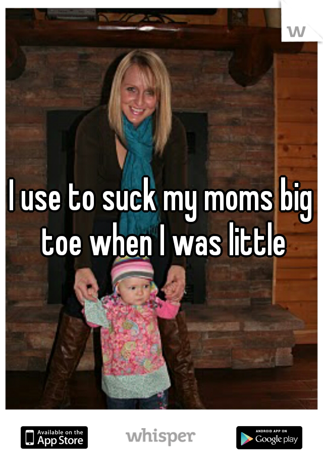 I use to suck my moms big toe when I was little