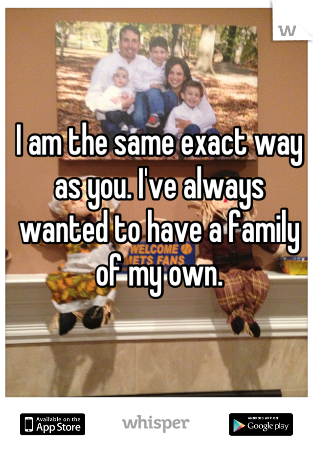 I am the same exact way as you. I've always wanted to have a family of my own.
 
