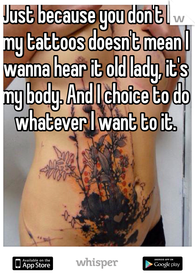 Just because you don't like my tattoos doesn't mean I wanna hear it old lady, it's my body. And I choice to do whatever I want to it.