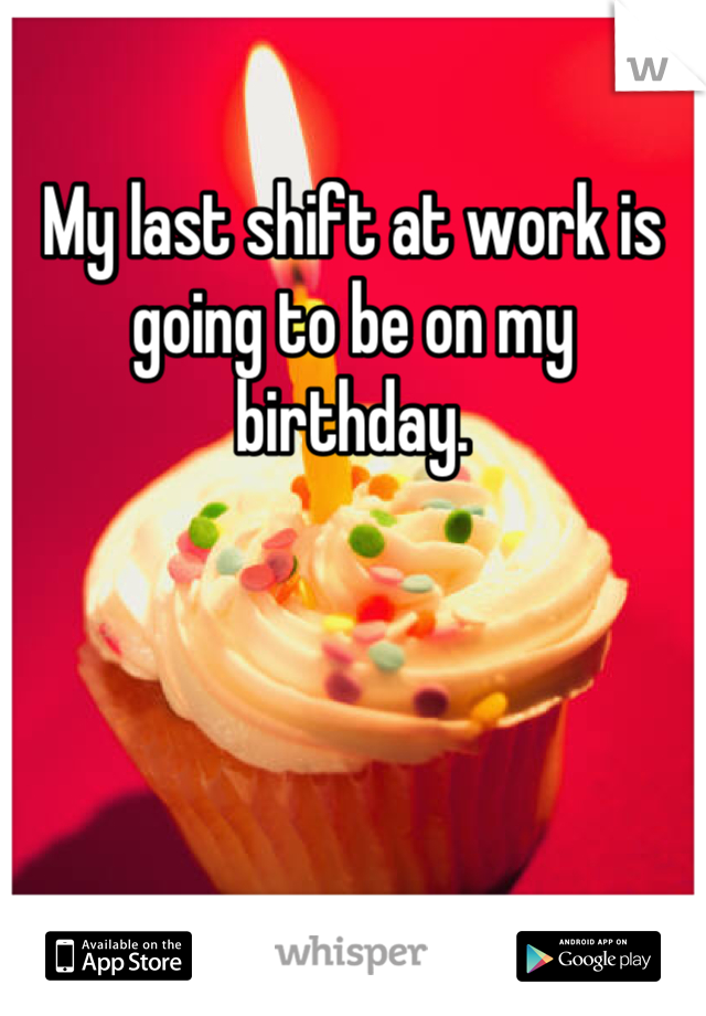 My last shift at work is going to be on my birthday.