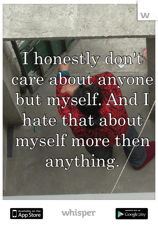 I honestly don't care about anyone but myself. And I hate that about myself more then anything.