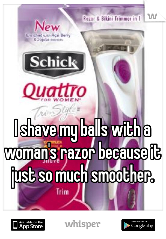 I shave my balls with a woman's razor because it just so much smoother. 