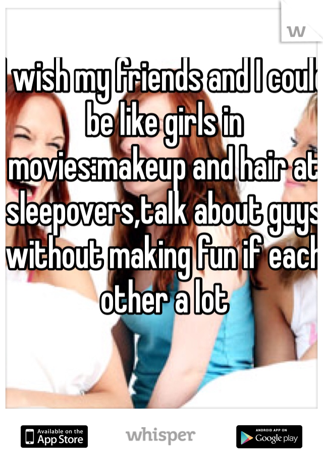 I wish my friends and I could be like girls in movies:makeup and hair at sleepovers,talk about guys without making fun if each other a lot