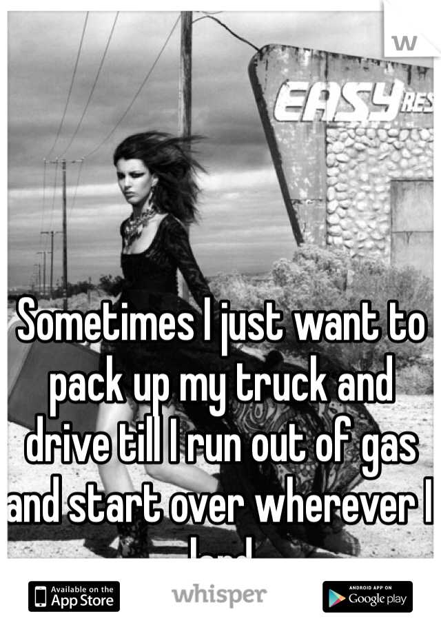 Sometimes I just want to pack up my truck and drive till I run out of gas and start over wherever I land 