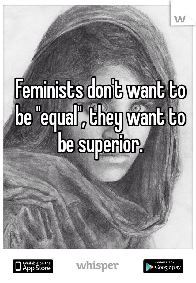 Feminists don't want to be "equal", they want to be superior.