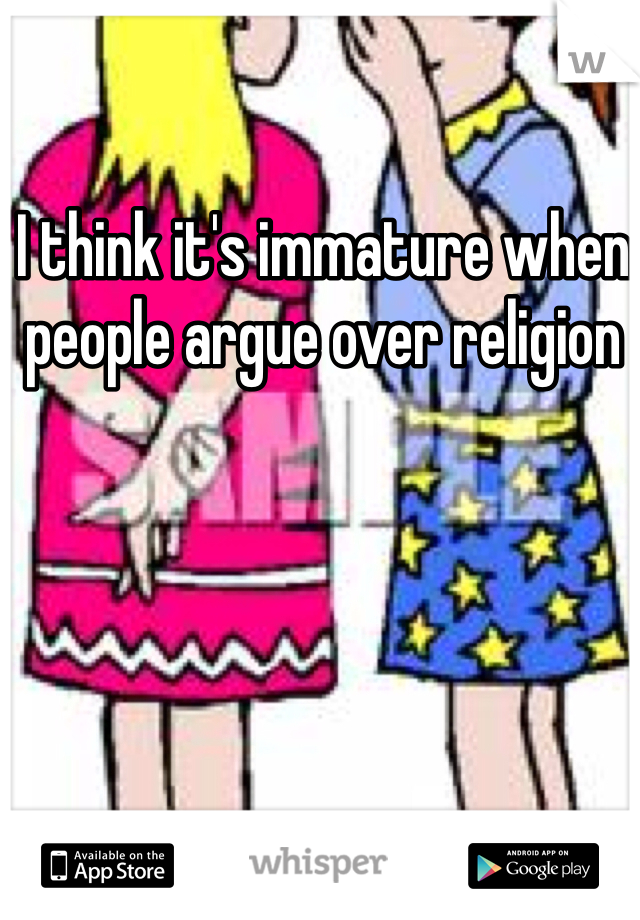 I think it's immature when people argue over religion