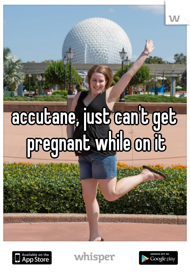 accutane, just can't get pregnant while on it