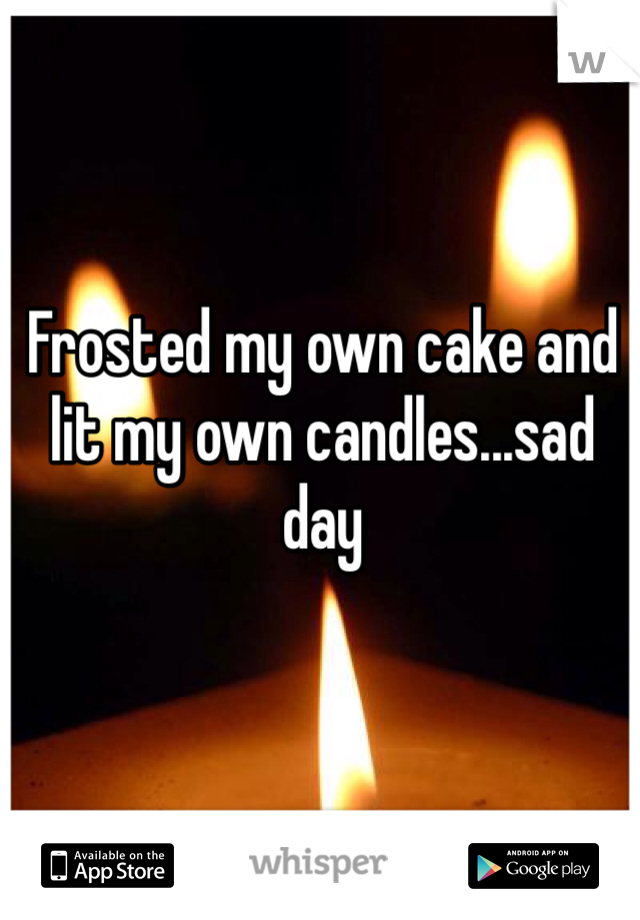 Frosted my own cake and lit my own candles...sad day 