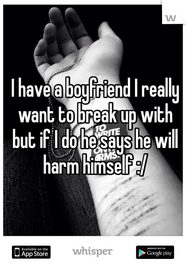 I have a boyfriend I really want to break up with but if I do he says he will harm himself :/