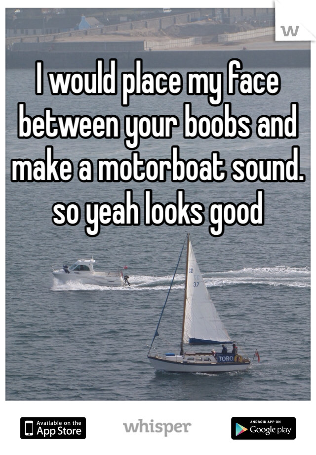 I would place my face between your boobs and make a motorboat sound. so yeah looks good 