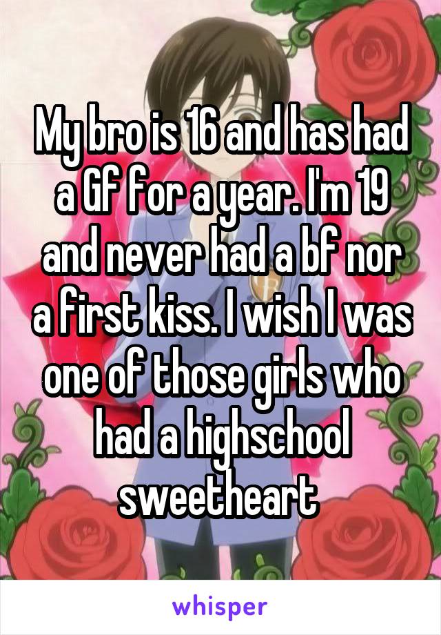 My bro is 16 and has had a Gf for a year. I'm 19 and never had a bf nor a first kiss. I wish I was one of those girls who had a highschool sweetheart 