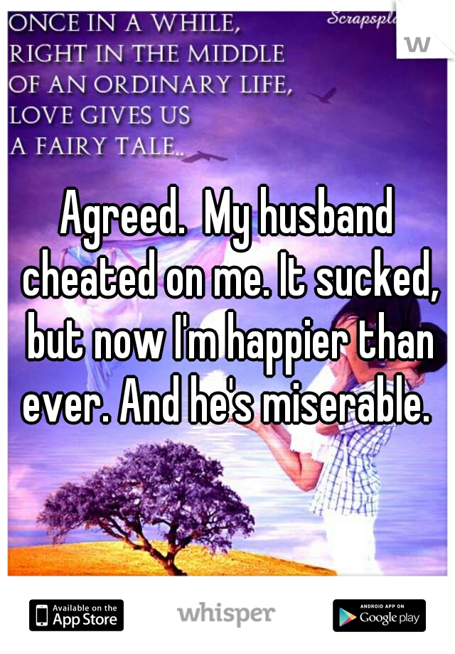 Agreed.  My husband cheated on me. It sucked, but now I'm happier than ever. And he's miserable. 