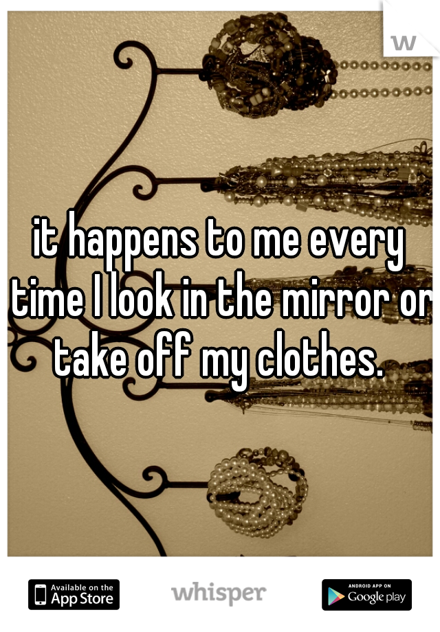 it happens to me every time I look in the mirror or take off my clothes. 