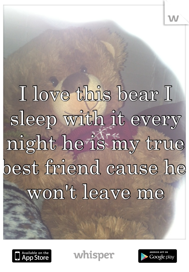 I love this bear I sleep with it every night he is my true best friend cause he won't leave me 