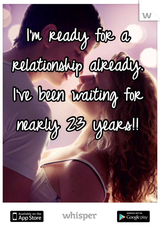 I'm ready for a relationship already. I've been waiting for nearly 23 years!!