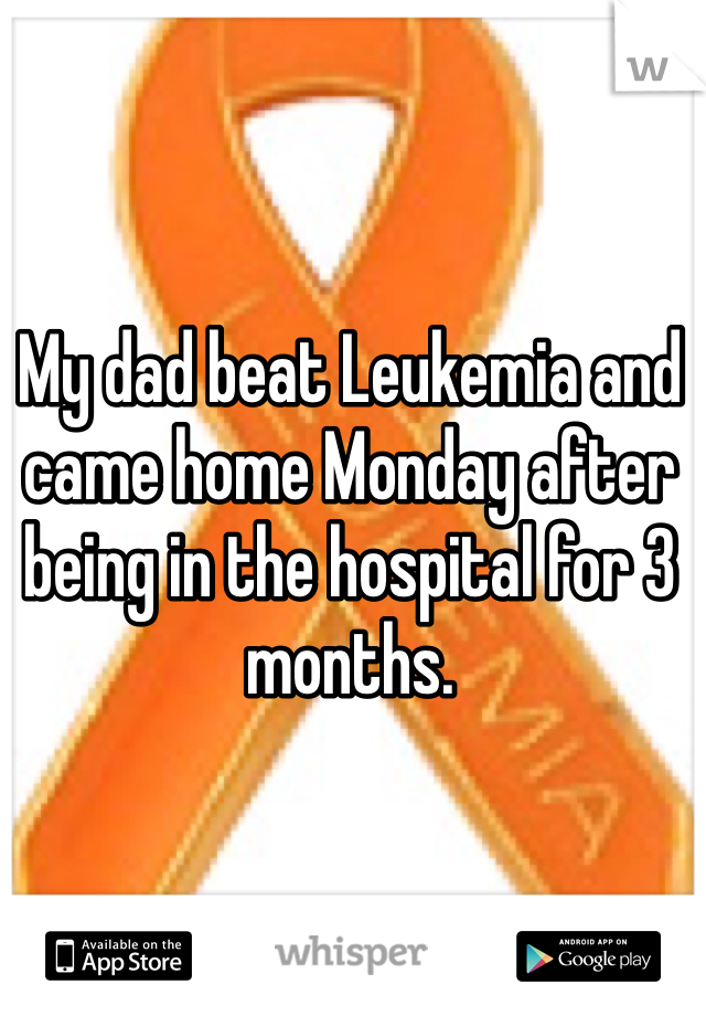 My dad beat Leukemia and came home Monday after being in the hospital for 3 months. 