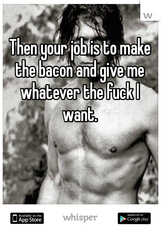 Then your job is to make the bacon and give me whatever the fuck I want.