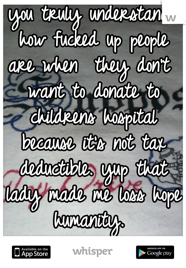 you truly understand how fucked up people are when  they don't  want to donate to childrens hospital because it's not tax deductible. yup that lady made me loss hope humanity. 