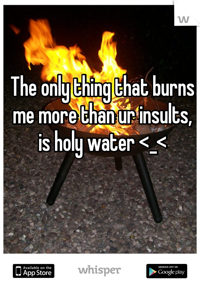 The only thing that burns me more than ur insults, is holy water <_<