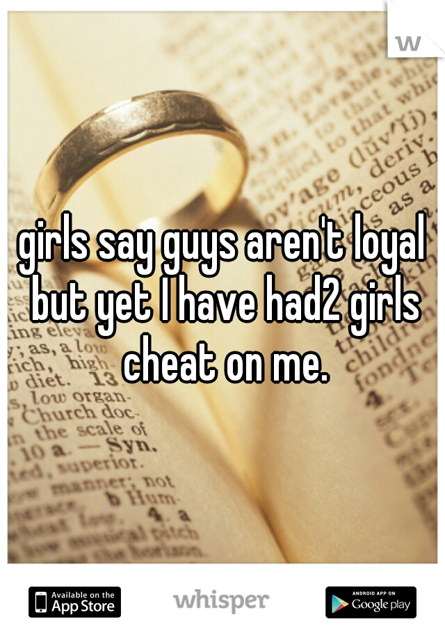 girls say guys aren't loyal but yet I have had2 girls cheat on me.