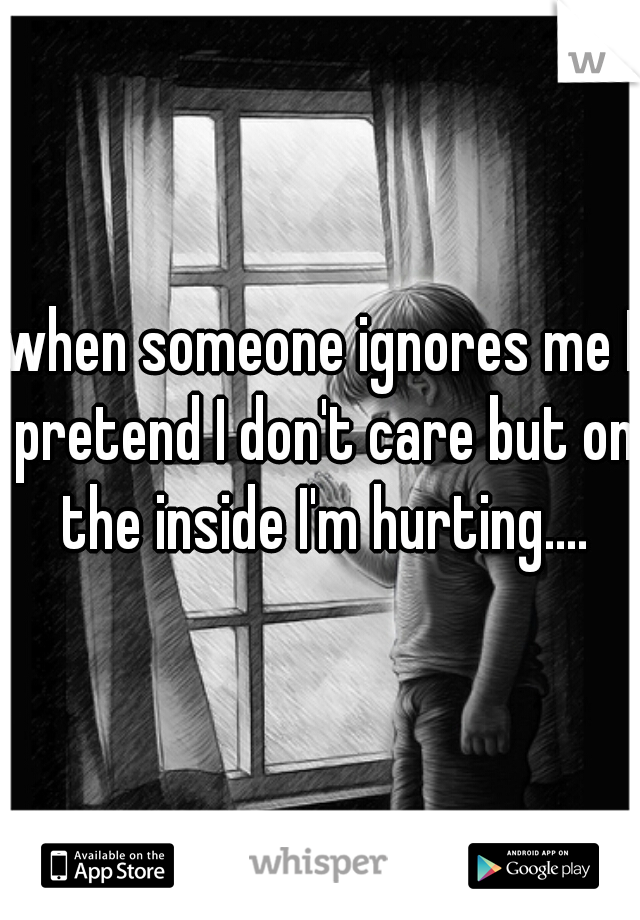 when someone ignores me I pretend I don't care but on the inside I'm hurting....