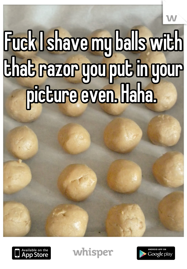Fuck I shave my balls with that razor you put in your picture even. Haha. 