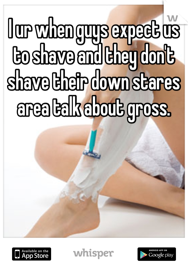 I ur when guys expect us to shave and they don't shave their down stares area talk about gross.