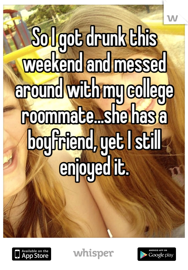 So I got drunk this weekend and messed around with my college roommate...she has a boyfriend, yet I still enjoyed it.