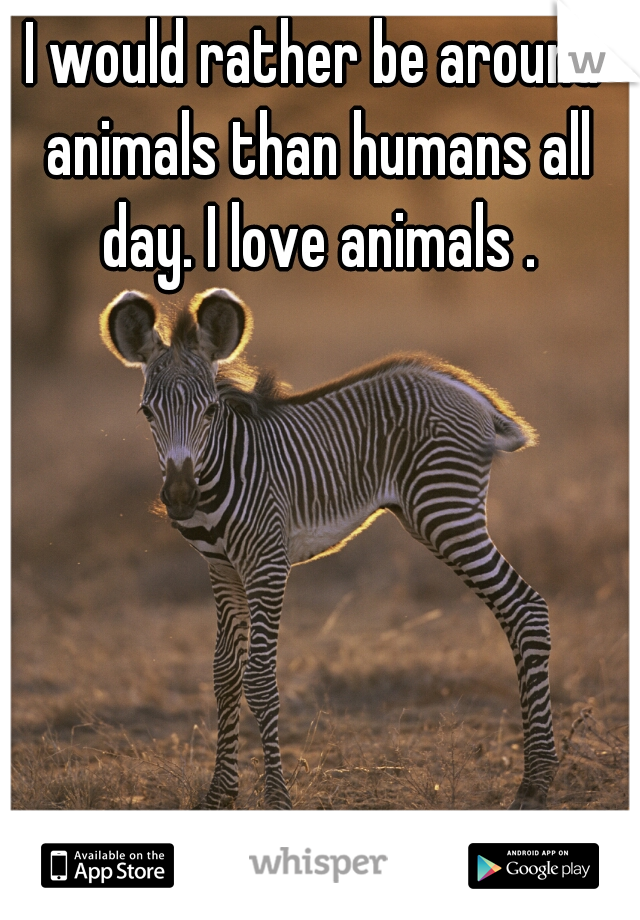 I would rather be around animals than humans all day. I love animals .