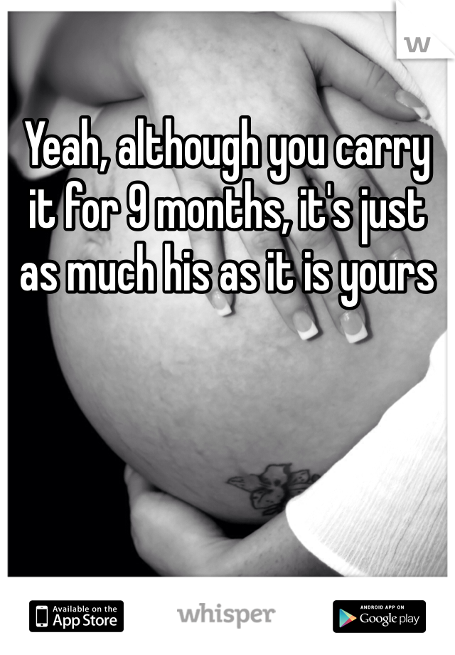 Yeah, although you carry it for 9 months, it's just as much his as it is yours