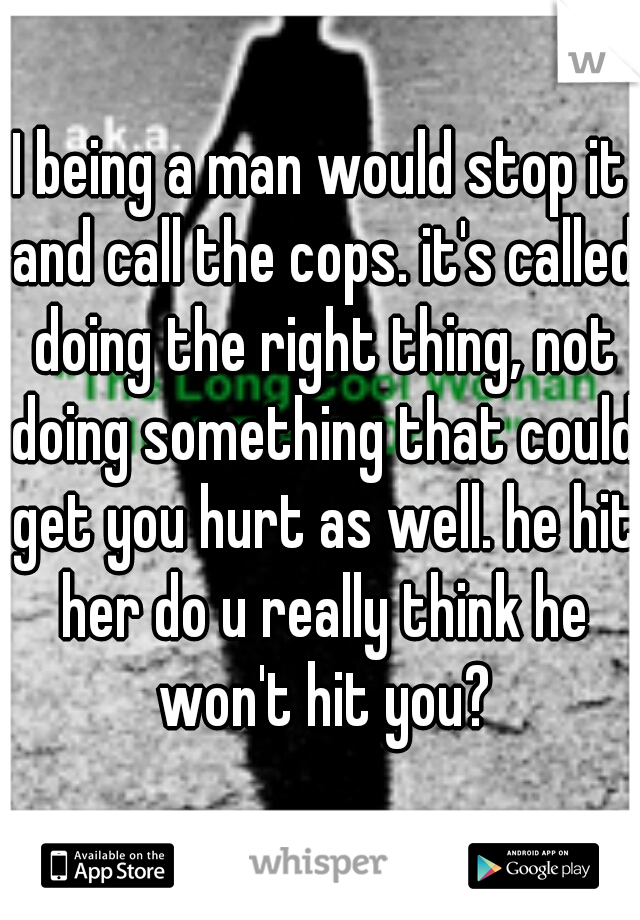 I being a man would stop it and call the cops. it's called doing the right thing, not doing something that could get you hurt as well. he hit her do u really think he won't hit you?