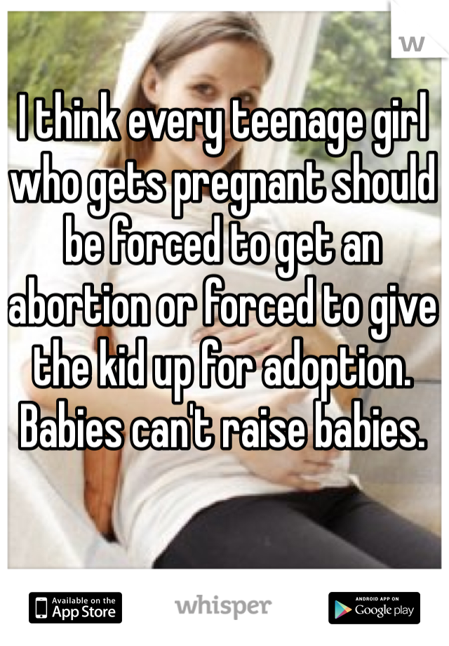 I think every teenage girl who gets pregnant should be forced to get an abortion or forced to give the kid up for adoption. Babies can't raise babies.