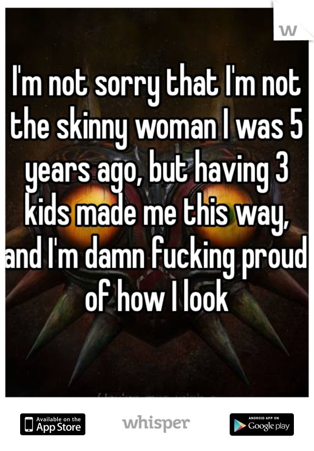 I'm not sorry that I'm not the skinny woman I was 5 years ago, but having 3 kids made me this way, and I'm damn fucking proud of how I look