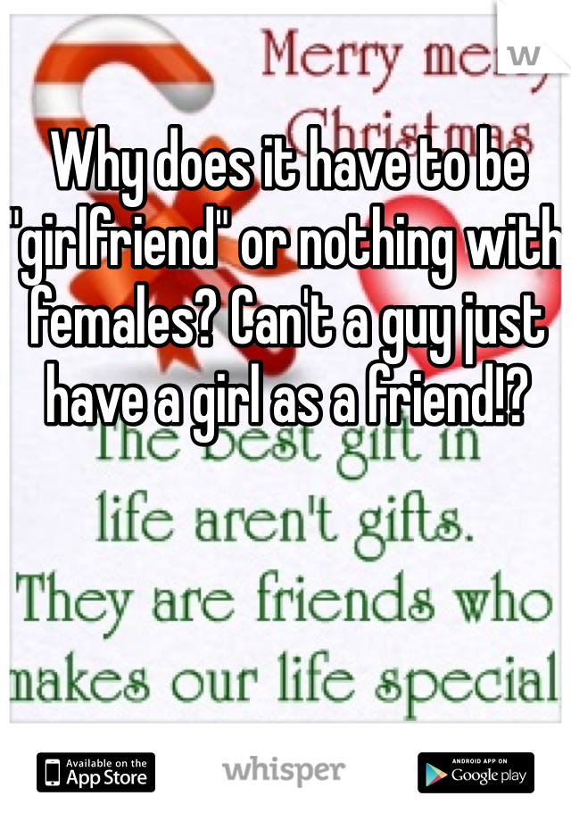 Why does it have to be "girlfriend" or nothing with females? Can't a guy just have a girl as a friend!?