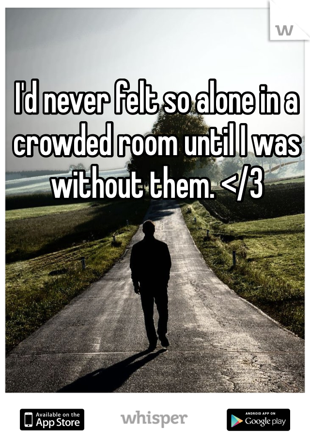 I'd never felt so alone in a crowded room until I was without them. </3