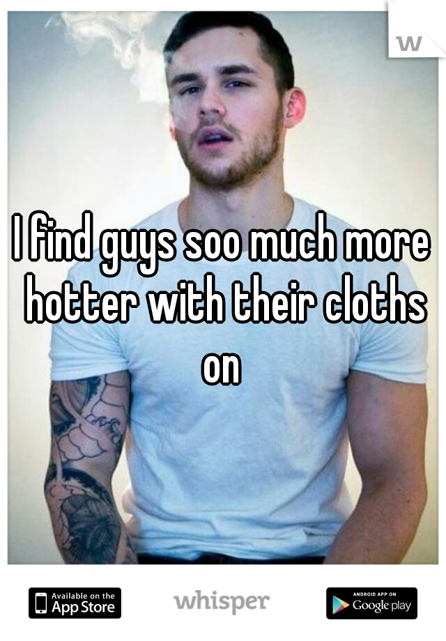 I find guys soo much more hotter with their cloths on 