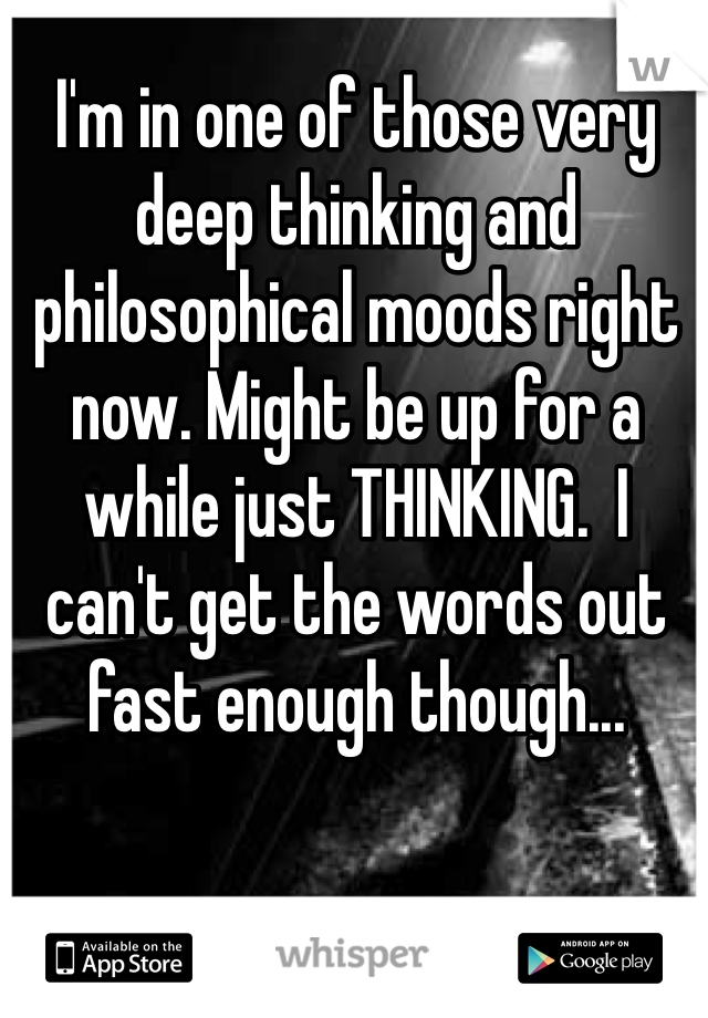 I'm in one of those very deep thinking and philosophical moods right now. Might be up for a while just THINKING.  I can't get the words out fast enough though...