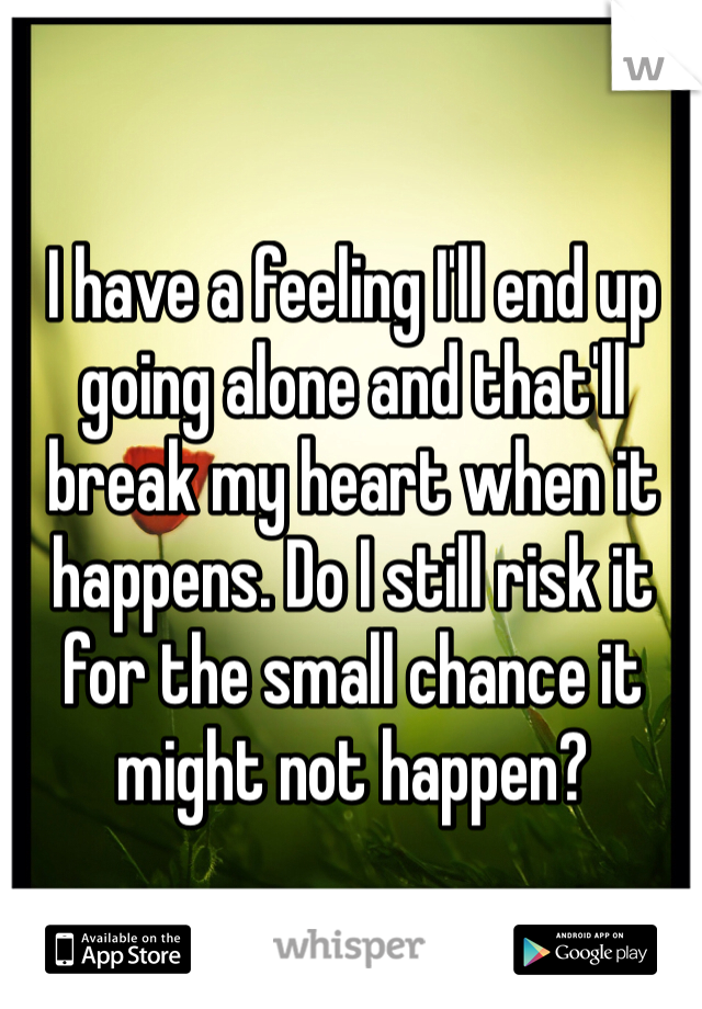 I have a feeling I'll end up going alone and that'll break my heart when it happens. Do I still risk it for the small chance it might not happen?